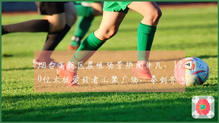 烟台高新区晨练场景热闹非凡,120位太极爱好者汇聚广场,拳剑齐飞!