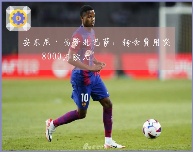 安东尼·戈登赴巴萨，转会费用突破8000万欧元