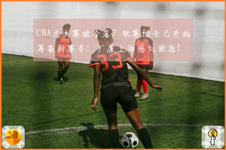CBA总决赛被冷落？联赛协会已开始筹备新赛季：广厦上海感到困惑！
