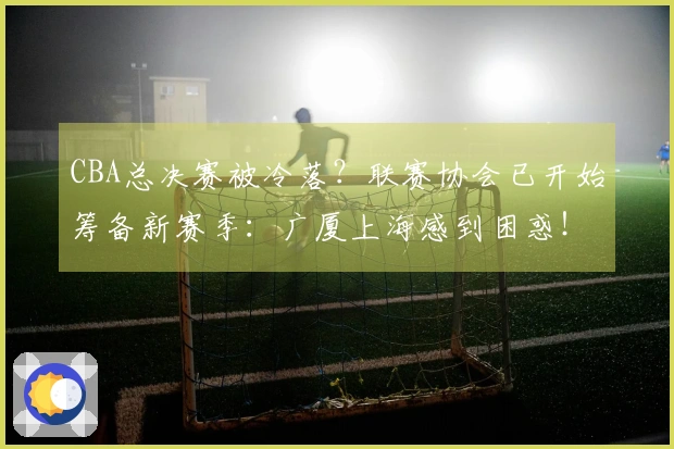 CBA总决赛被冷落？联赛协会已开始筹备新赛季：广厦上海感到困惑！